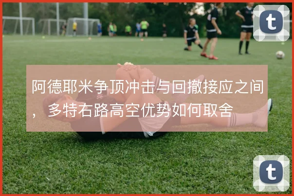 阿德耶米争顶冲击与回撤接应之间,多特右路高空优势如何取舍