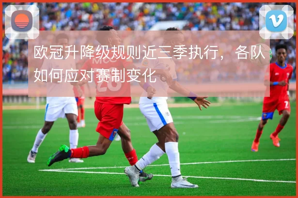 欧冠升降级规则近三季执行，各队如何应对赛制变化