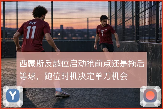 西蒙斯反越位启动抢前点还是拖后等球,跑位时机决定单刀机会