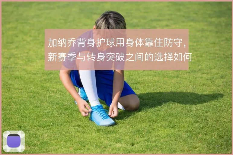 加纳乔背身护球用身体靠住防守，新赛季与转身突破之间的选择如何权衡