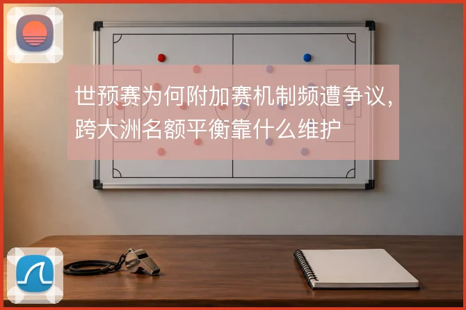 世预赛为何附加赛机制频遭争议，跨大洲名额平衡靠什么维护