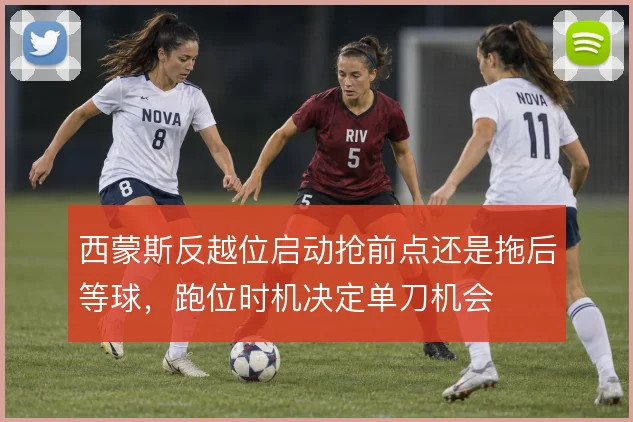 西蒙斯反越位启动抢前点还是拖后等球，跑位时机决定单刀机会
