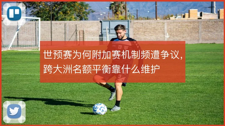世预赛为何附加赛机制频遭争议，跨大洲名额平衡靠什么维护