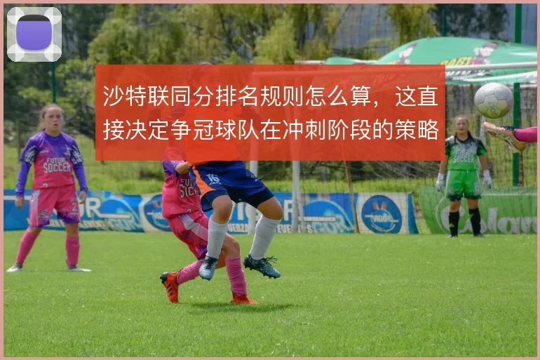 沙特联同分排名规则怎么算，这直接决定争冠球队在冲刺阶段的策略选择