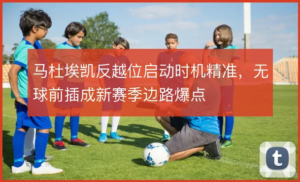 马杜埃凯反越位启动时机精准，无球前插成新赛季边路爆点