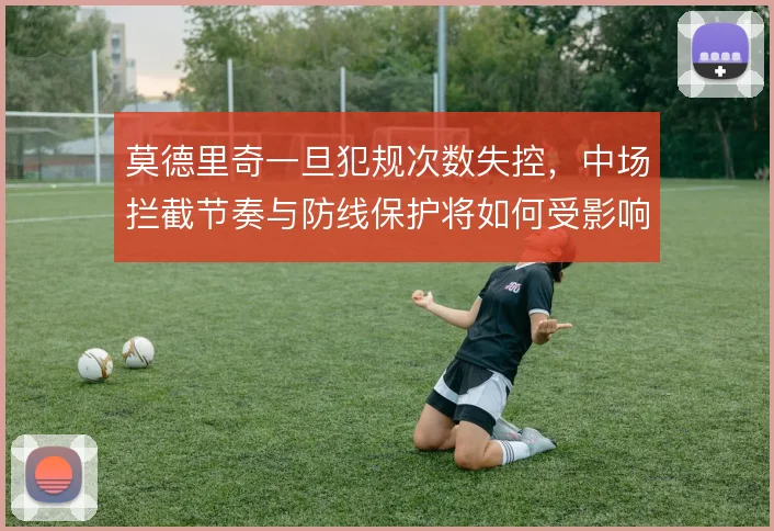 莫德里奇一旦犯规次数失控，中场拦截节奏与防线保护将如何受影响