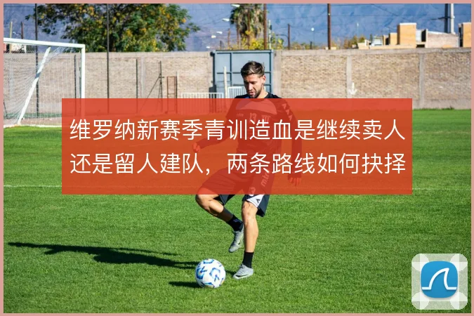 维罗纳新赛季青训造血是继续卖人还是留人建队，两条路线如何抉择