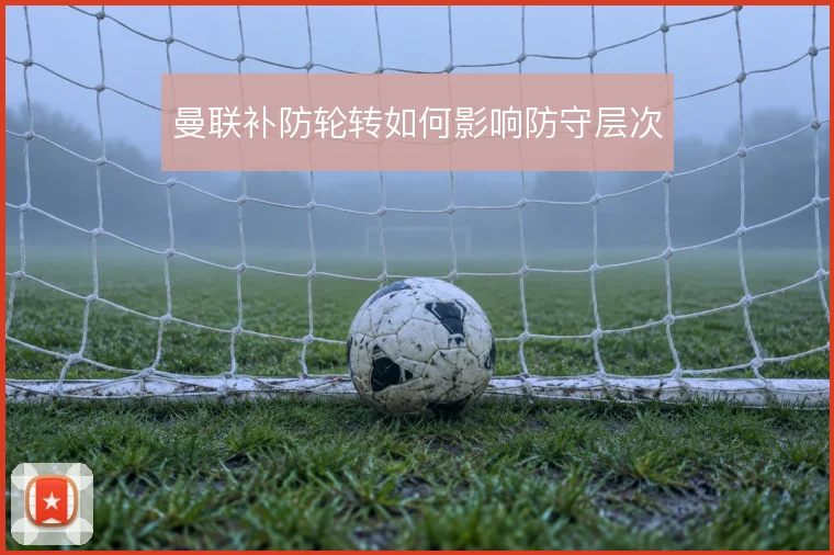 曼联补防轮转如何影响防守层次