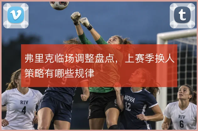 弗里克临场调整盘点，上赛季换人策略有哪些规律