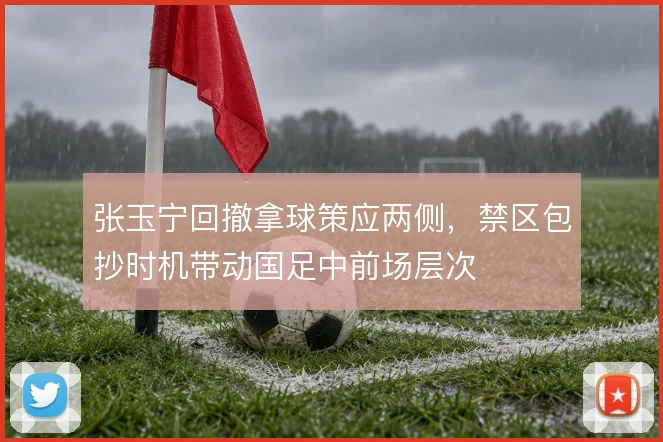 张玉宁回撤拿球策应两侧，禁区包抄时机带动国足中前场层次