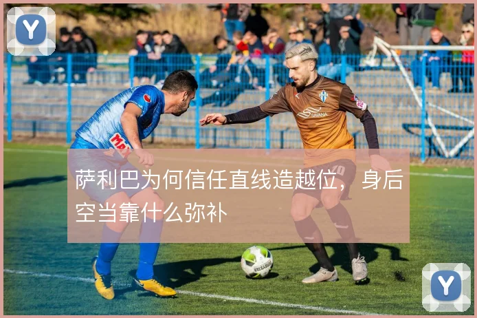 萨利巴为何信任直线造越位,身后空当靠什么弥补