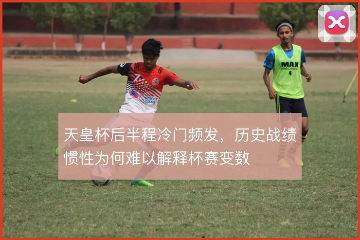 天皇杯后半程冷门频发，历史战绩惯性为何难以解释杯赛变数