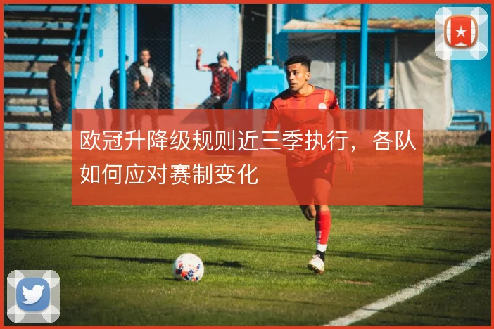 欧冠升降级规则近三季执行，各队如何应对赛制变化