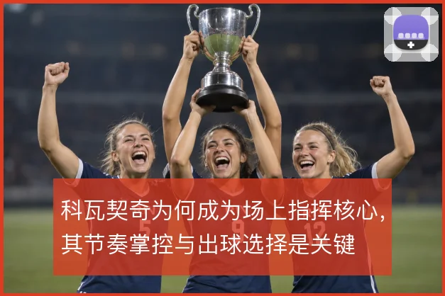 科瓦契奇为何成为场上指挥核心，其节奏掌控与出球选择是关键