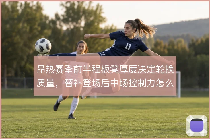 昂热赛季前半程板凳厚度决定轮换质量，替补登场后中场控制力怎么维持