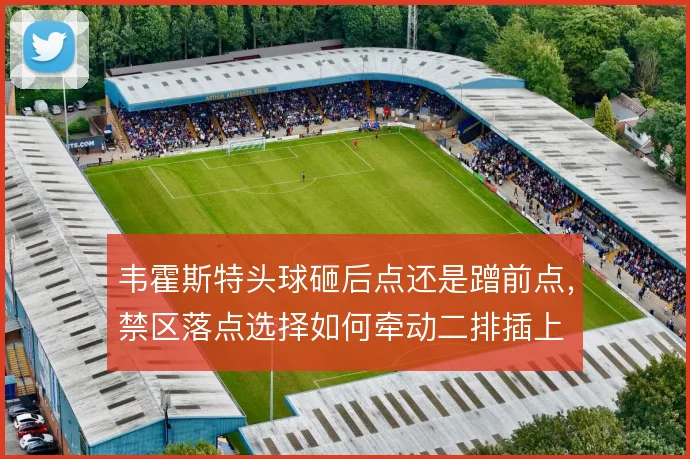 韦霍斯特头球砸后点还是蹭前点，禁区落点选择如何牵动二排插上