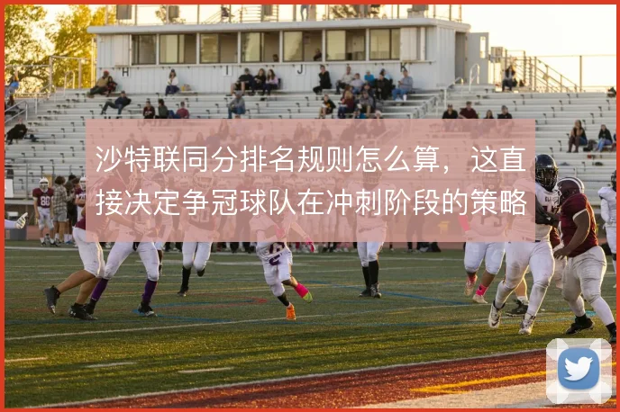沙特联同分排名规则怎么算，这直接决定争冠球队在冲刺阶段的策略选择