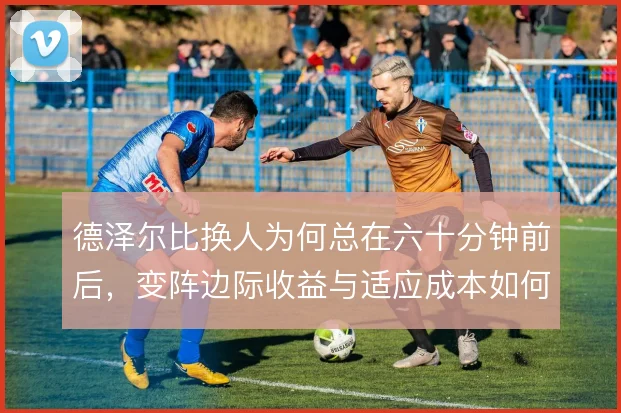 德泽尔比换人为何总在六十分钟前后，变阵边际收益与适应成本如何权衡