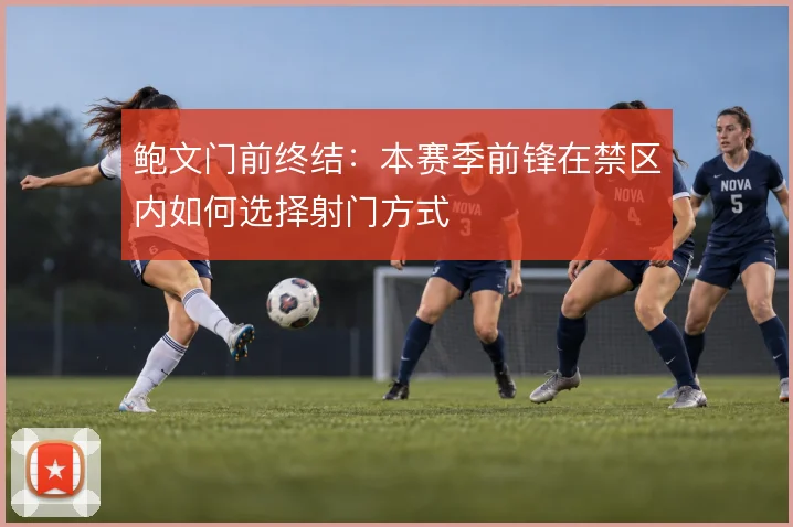 鲍文门前终结：本赛季前锋在禁区内如何选择射门方式