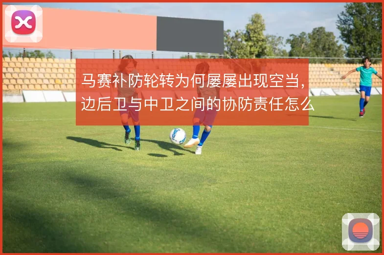 马赛补防轮转为何屡屡出现空当，边后卫与中卫之间的协防责任怎么分